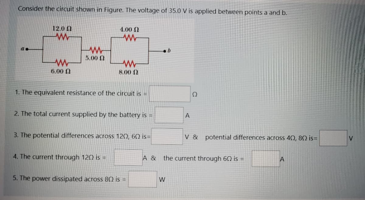 Consider the circuit shown in Figure. The voltage of 35.0 V is applied between points a and b.
12.0 N
4.00 N
5.00 N
6.00 N
8.00 N
1. The equivalent resistance of the circuit is =
Ω
2. The total current supplied by the battery is =
A
3. The potential differences across 120, 60 is=
V & potential differences across 42, 80 is=
4. The current through 120 is =
A &
the current through 62 is =
5. The power dissipated across 80 is =
W
