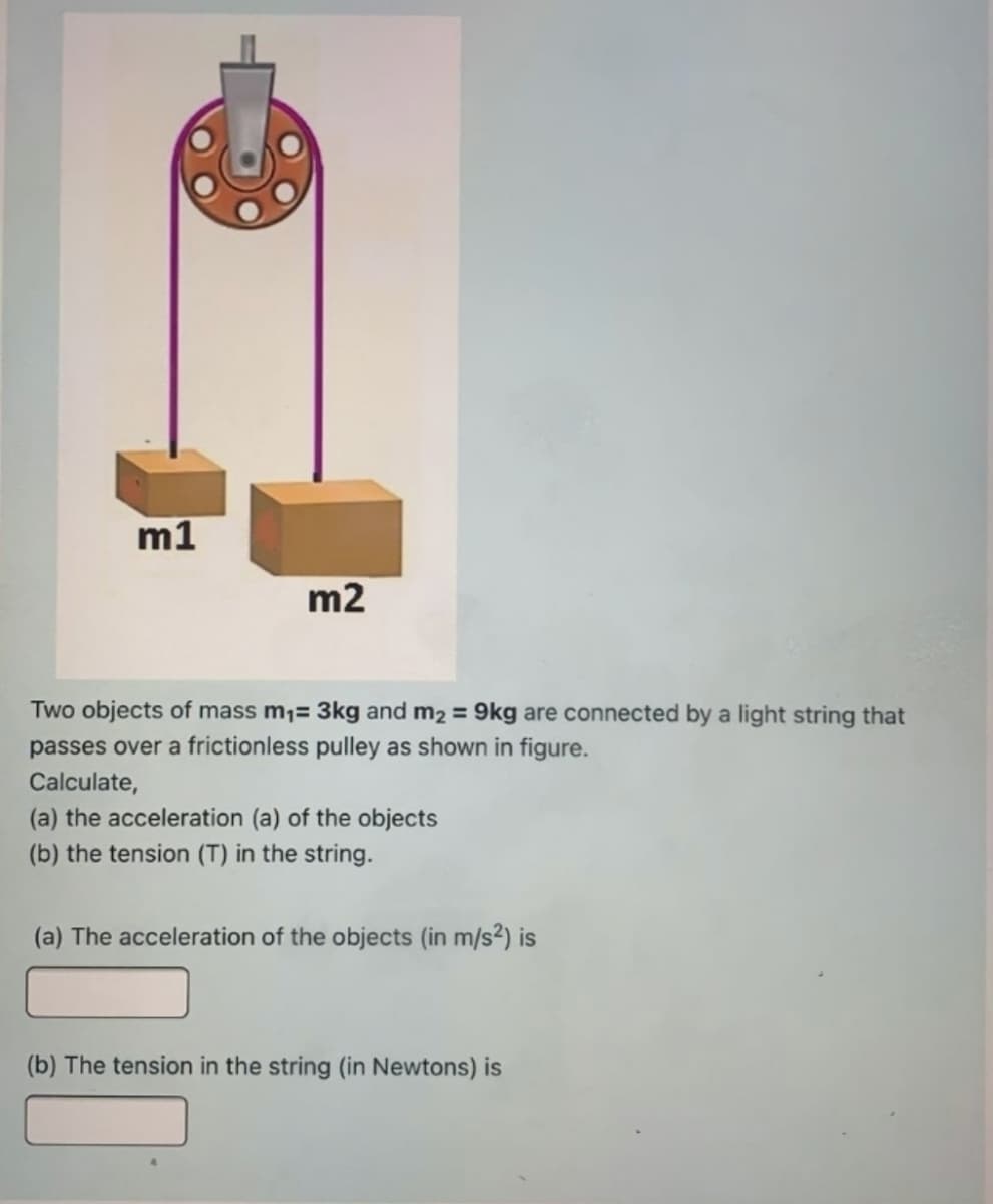 m1
m2
Two objects of mass m;= 3kg and m2 = 9kg are connected by a light string that
passes over a frictionless pulley as shown in figure.
Calculate,
(a) the acceleration (a) of the objects
(b) the tension (T) in the string.
(a) The acceleration of the objects (in m/s2) is
(b) The tension in the string (in Newtons) is
