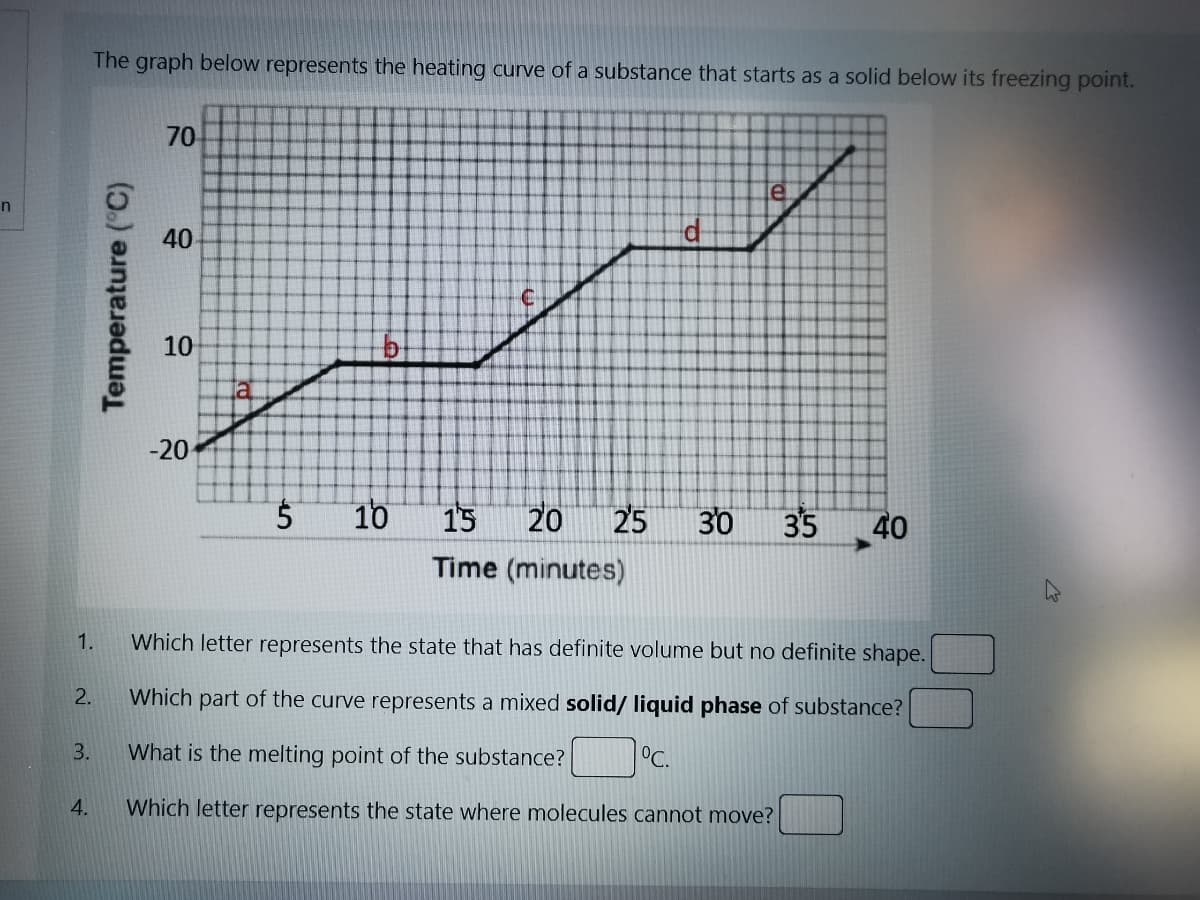 The graph below represents the heating curve of a substance that starts as a solid below its freezing point.
70
10
-20
10
15
20
25
30
35
40
Time (minutes)
1.
Which letter represents the state that has definite volume but no definite shape.
Which part of the curve represents a mixed solid/ liquid phase of substance?
3.
What is the melting point of the substance?
°C.
4.
Which letter represents the state where molecules cannot move?
40
Temperature ("C)
2.
