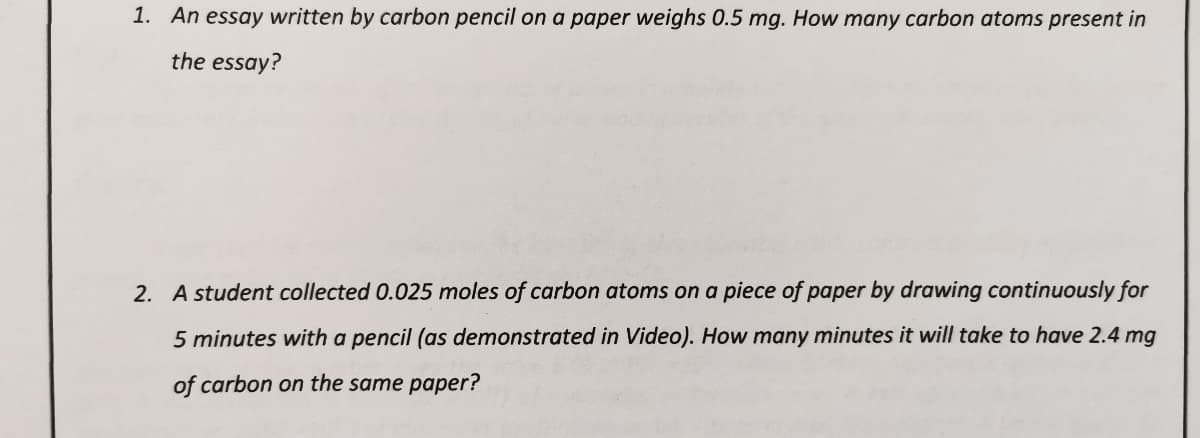 1. An essay written by carbon pencil on a paper weighs 0.5 mg. How many carbon atoms present in
the essay?
2. A student collected 0.025 moles of carbon atoms on a piece of paper by drawing continuously for
5 minutes with a pencil (as demonstrated in Video). How many minutes it will take to have 2.4 mg
of carbon on the same paper?
