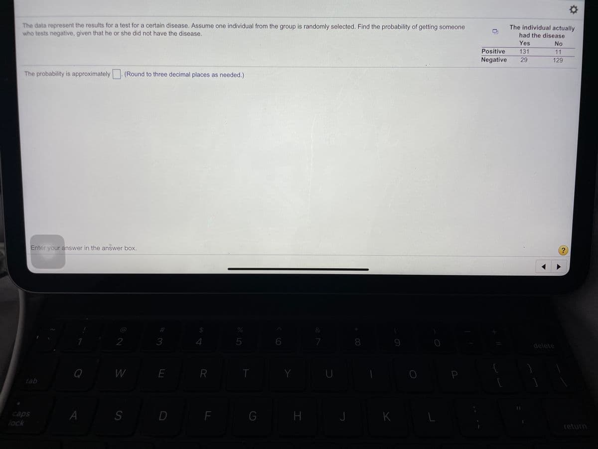 The data represent the results for a test for a certain disease. Assume one individual from the group is randomly selected. Find the probability of getting someone
who tests negative, given that he or she did not have the disease.
The individual actually
had the disease
Yes
No
Positive
131
11
Negative
29
129
The probability is approximately
(Round to three decimal places as needed.)
Enter your answer in the answer box.
@
&
2
3
4
5
7
8
delete
Q
W
E
Y
U
P
tab
caps
lock
A
D F
G
J
K
return
%24
