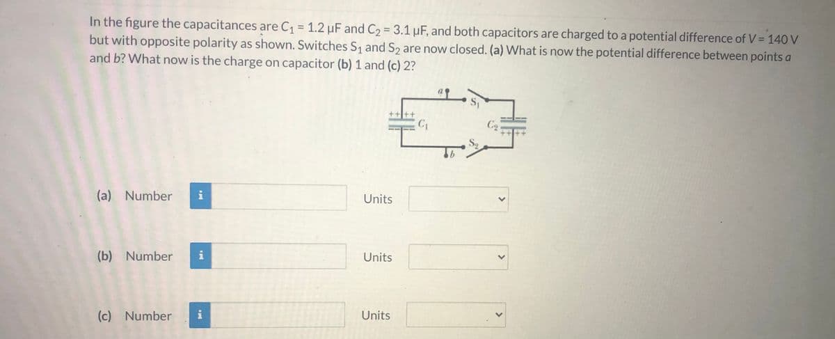 In the figure the capacitances are C1 = 1.2 µF and C2 = 3.1 µF, and both capacitors are charged to a potential difference of V = 140 V
but with opposite polarity as shown. Switches S1 and S2 are now closed. (a) What is now the potential difference between points a
and b? What now is the charge on capacitor (b) 1 and (c) 2?
%3D
C2
S2
(a) Number
i
Units
(b) Number
i
Units
i
Units
(c) Number
<>
<>

