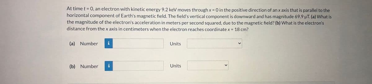 At time t = 0, an electron with kinetic energy 9.2 keV moves through x = 0 in the positive direction of an x axis that is parallel to the
%3D
%3D
horizontal component of Earth's magnetic field. The field's vertical component is downward and has magnitude 69.9 uT. (a) What is
the magnitude of the electron's acceleration in meters per second squared, due to the magnetic field? (b) What is the electron's
distance from the x axis in centimeters when the electron reaches coordinatex = 18 cm?
%3D
(a) Number
i
Units
(b) Number
i
Units
>
