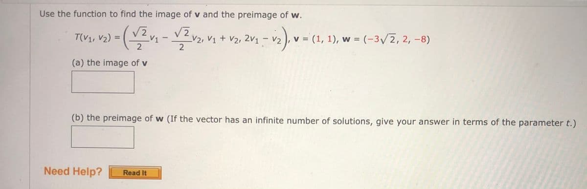 Use the function to find the image of v and the preimage of w.
2)3(v -VZv,V+ v2, 2v1 – V2) v = (1, 1), w = (-3V7, 2, -8)
T(V1, V2) =
V2, V1 + V2, 2v1
(a) the image of v
(b) the preimage of w (If the vector has an infinite number of solutions, give your answer in terms of the parameter t.)
Need Help?
Read It
