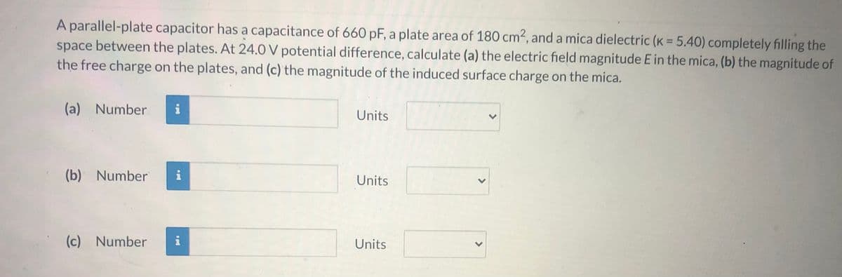 A parallel-plate capacitor has a capacitance of 660 pF, a plate area of 180 cm², and a mica dielectric (K = 5.40) completely filling the
space between the plates. At 24.0 V potential difference, calculate (a) the electric field magnitude E in the mica, (b) the magnitude of
the free charge on the plates, and (c) the magnitude of the induced surface charge on the mica.
%3D
(a) Number
Units
(b) Number
i
Units
(c) Number
i
Units
>
>
