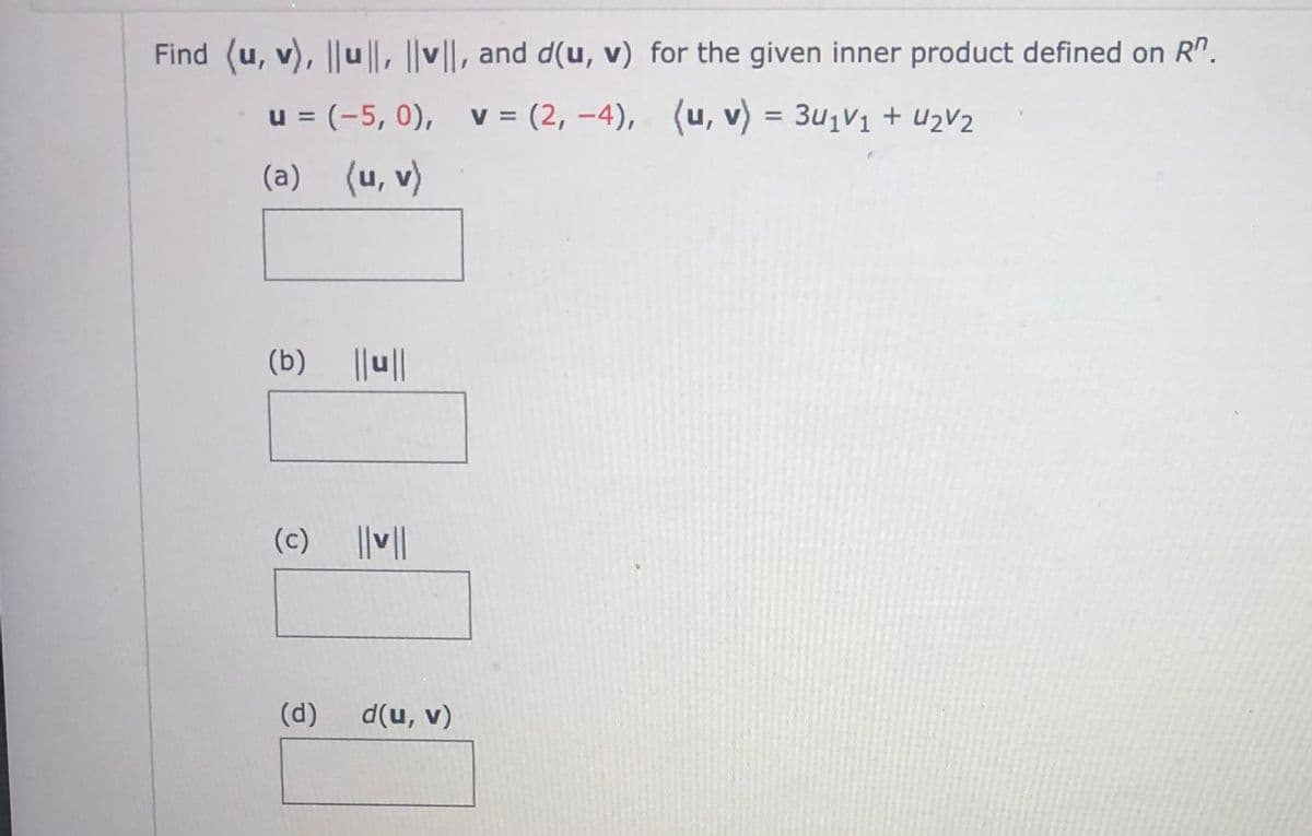 Find (u, v), ||u||, ||v||, and d(u, v) for the given inner product defined on R".
u = (-5, 0),
v = (2, –4), (u, v) = 3u1V1 + U2V2
%3D
%D
(a) (u, v)
(b) ||||
(c) |V||
(d)
d(u, v)
