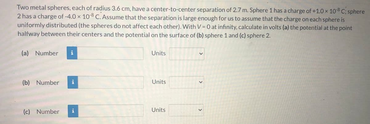 Two metal spheres, each of radius 3.6 cm, have a center-to-center separation of 2.7 m. Sphere 1 has a charge of +1.0 x 10-C; sphere
2 has a charge of -4.0 x 108 C. Assume that the separation is large enough for us to assume that the charge on each sphere is
uniformly distributed (the spheres do not affect each other). With V = 0 at infinity, calculate in volts (a) the potential at the point
halfway between their centers and the potential on the surface of (b) sphere 1 and (c) sphere 2.
%3D
(a) Number
i
Units
(b) Number
i
Units
(c) Number
i
Units
<>
<>
<>
