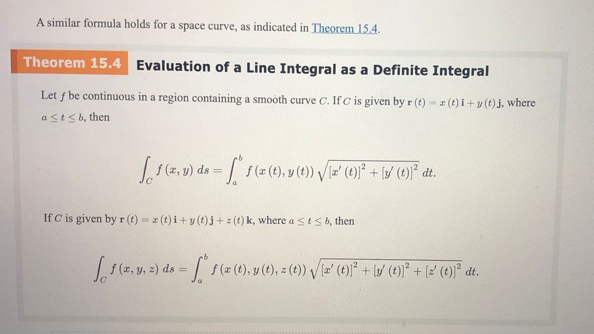 A similar formula holds for a space curve, as indicated in Theorem 15.4.
Theorem 15.4 Evaluation of a Line Integral as a Definite Integral
Let f be continuous in a region containing a smooth curve C. If C is given by r (t) = x (t) i+ y (t) j, where
a <t<b, then
= f (x (t), y (t)) V la' (t)]² + [/ (t)]° dt.
.
|f (x, y) ds
C
a
If C is given by r (t) = x (t) i+ y (t) j + z (t) k, where a <t< b, then
f (x, y, z) ds
f (x (t), y (t), z (t)) V læ' (t)]° + [y (t)] + [2 (t)]² dt.
