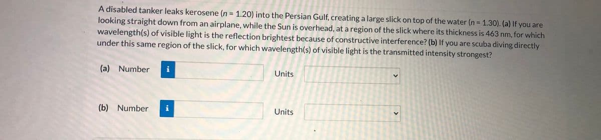 A disabled tanker leaks kerosene (n = 1.20) into the Persian Gulf, creating a large slick on top of the water (n = 1.30). (a) If you are
looking straight down from an airplane, while the Sun is overhead, at a region of the slick where its thickness is 463 nm, for which
wavelength(s) of visible light is the reflection brightest because of constructive interference? (b) If you are scuba diving directly
under this same region of the slick, for which wavelength(s) of visible light is the transmitted intensity strongest?
%3D
%3D
(a) Number
i
Units
(b) Number
i
Units
<>
<>
