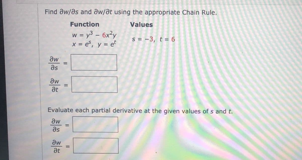 Find aw/as and aw/at using the appropriate Chain Rule.
Function
Values
w = y³ – 6x²y
x = es, y = e°
s = -3, t = 6
%3D
%3D
aw
%3D
as
aw
%3D
at
Evaluate each partial derivative at the given values of s and t.
aw
%3D
as
dw
%3D
at
II

