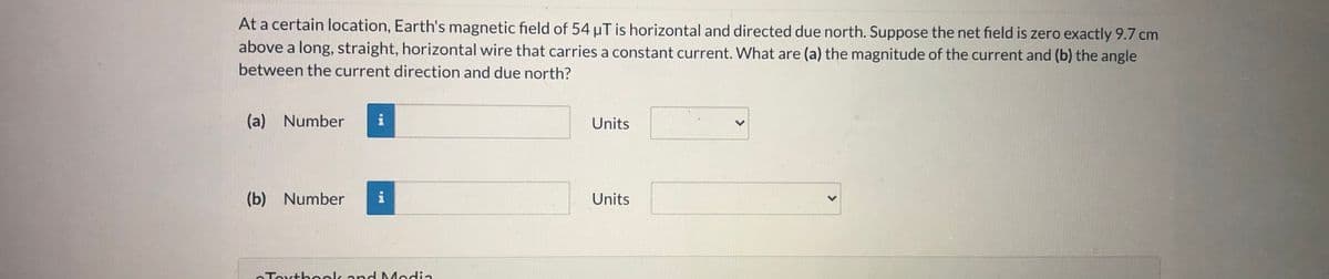 At a certain location, Earth's magnetic field of 54 uT is horizontal and directed due north. Suppose the net field is zero exactly 9.7 cm
above a long, straight, horizontal wire that carries a constant current. What are (a) the magnitude of the current and (b) the angle
between the current direction and due north?
(a) Number
i
Units
(b) Number
i
Units
oToxthook and Modia
>
