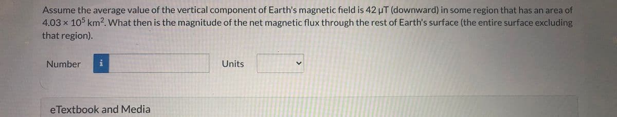 Assume the average value of the vertical component of Earth's magnetic field is 42 uT (downward) in some region that has an area of
4.03 x 105 km2. What then is the magnitude of the net magnetic flux through the rest of Earth's surface (the entire surface excluding
that region).
Number
Units
eTextbook and Media
<>
