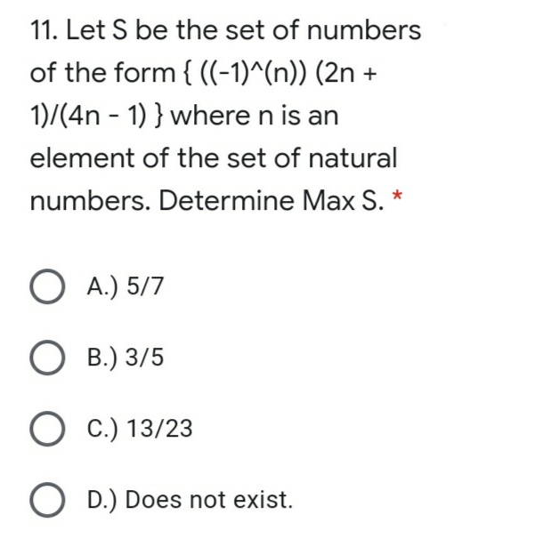 11. Let S be the set of numbers
of the form { ((-1)^(n)) (2n +
1)/(4n - 1) } where n is an
element of the set of natural
numbers. Determine Max S. *
O A.) 5/7
В.) 3/5
О с) 13/23
O D.) Does not exist.
