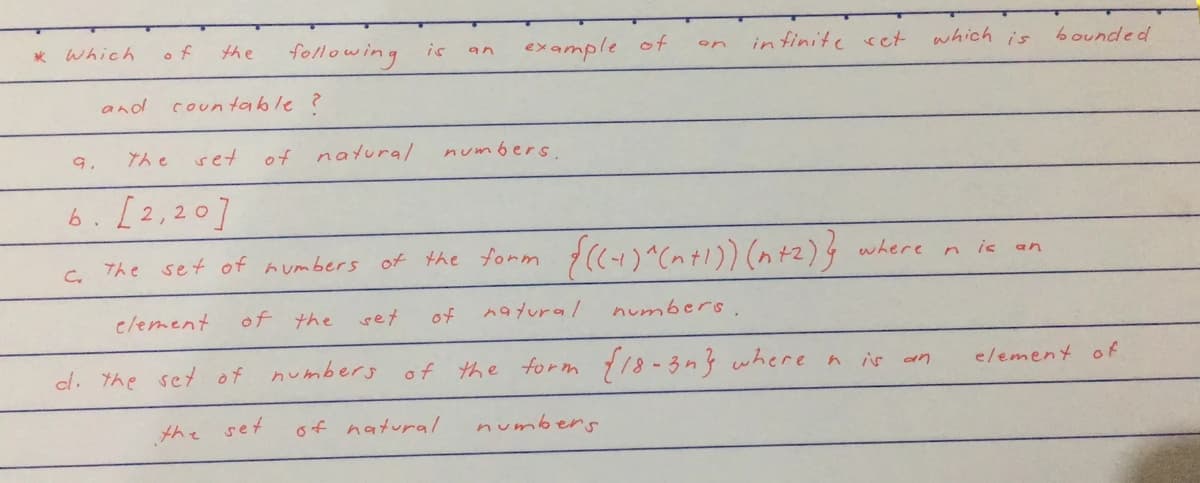 * which
o f
following
infinite ret
which is
the
example of
bounded
is
an
on
and
countable ?
9.
the
set
of
natural
numbers
6.[2,20]
set of mumbers of the tomm f(+)^cntI)) (n)}
is
an
clement
of the
set
of
nayural
numbers.
cl. the set of numbers of the form 18-3n3 where a is an
element of
the
set
of natural
numbers
