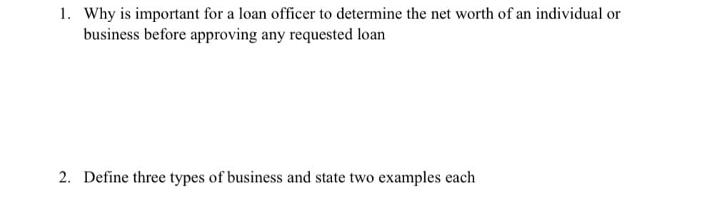 1. Why is important for a loan officer to determine the net worth of an individual or
business before approving any requested loan
2. Define three types of business and state two examples each
