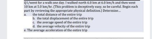 Q1/went for a walk one day. I walked north 6.0 km at 6.0 km/h and then west
10 km at 5.0 km/hr. (This problem is deceptively easy, so be careful. Begin each
part by reviewing the appropriate physical definition.) Determine.
the total distance of the entire trip
b. the total displacement of the entire trip
c. the average speed of the entire trip
d. the average velocity of the entire trip
e. The average acceleration of the entire trip
a.
