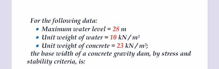 For the following data:
• Maximum water level = 28 m
• Unit weight of water = 10 kN/m3
• Unit weight of concrete = 23 kN/ m3;
the base width of a concrete gravity dam, by stress and
stability criteria, is:
