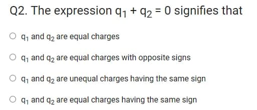 Q2. The expression q, + q2 = 0 signifies that
91 and q2 are equal charges
O q1 and q2 are equal charges with opposite signs
O q1 and q2 are unequal charges having the same sign
O q1 and q2 are equal charges having the same sign
