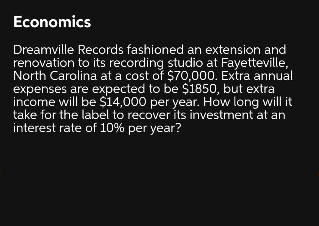 Economics
Dreamville Records fashioned an extension and
renovation to its recording studio at Fayetteville,
North Carolina at a cost of $70,000. Extra annual
expenses are expected to be $1850, but extra
income will be $14,000 per year. How long will it
take for the label to recover its investment at an
interest rate of 10% per year?
