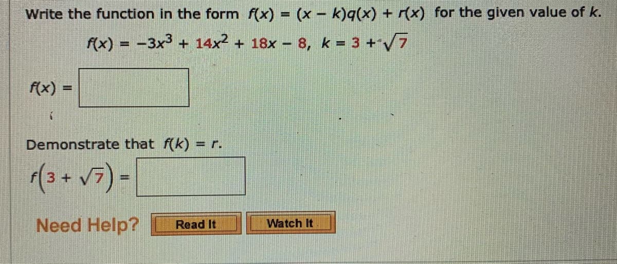 Write the function in the form f(x) = (x - k)q(x) + r(x) for the given value of k.
(x) = -3x³ + 14x² + 18x – 8, k = 3 +/7
f(x)
Demonstrate that f(k) = r.
(3+v7) =
Need Help?
Watch It
Read It
