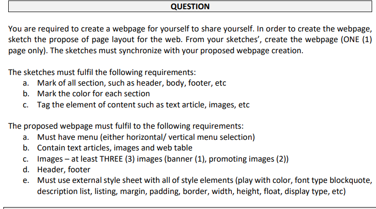QUESTION
You are required to create a webpage for yourself to share yourself. In order to create the webpage,
sketch the propose of page layout for the web. From your sketches', create the webpage (ONE (1)
page only). The sketches must synchronize with your proposed webpage creation.
The sketches must fulfil the following requirements:
a. Mark of all section, such as header, body, footer, etc
b. Mark the color for each section
c. Tag the element of content such as text article, images, etc
The proposed webpage must fulfil to the following requirements:
a. Must have menu (either horizontal/ vertical menu selection)
b. Contain text articles, images and web table
c. Images – at least THREE (3) images (banner (1), promoting images (2))
d. Header, footer
Must use external style sheet with all of style elements (play with color, font type blockquote,
description list, listing, margin, padding, border, width, height, float, display type, etc)
е.
