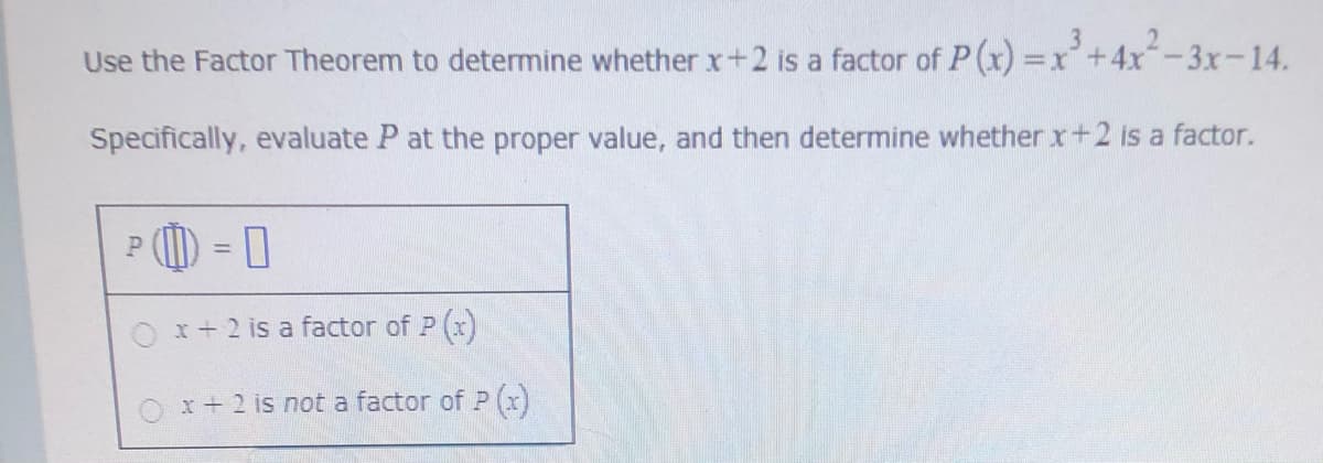 Use the Factor Theorem to determine whether x+2 is a factor of P (x) =x+4x-3x-14.
Specifically, evaluate P at the proper value, and then determine whether x+2 is a factor.
P () = 0
Ox+ 2 is a factor of P (x)
x+2 is not a factor of P
(x)
