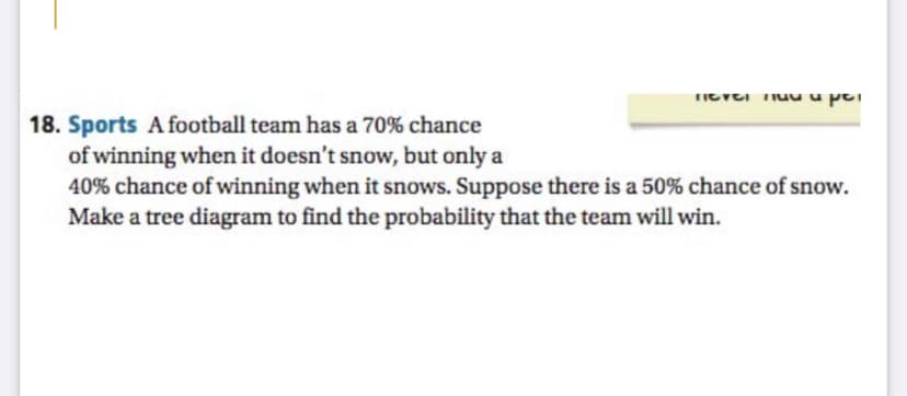 18. Sports A football team has a 70% chance
of winning when it doesn't snow, but only a
40% chance of winning when it snows. Suppose there is a 50% chance of snow.
Make a tree diagram to find the probability that the team will win.
