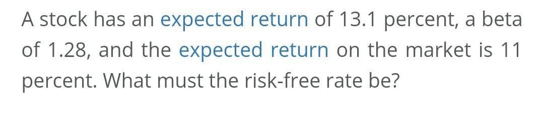 A stock has an expected return of 13.1 percent, a beta
of 1.28, and the expected return on the market is 11
percent. What must the risk-free rate be?
