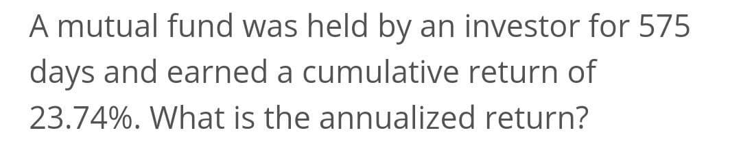 A mutual fund was held by an investor for 575
days and earned a cumulative return of
23.74%. What is the annualized return?
