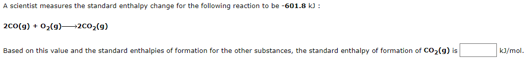A scientist measures the standard enthalpy change for the following reaction to be -601.8 k) :
20(g) + 02(g)→2co2(g)
Based on this value and the standard enthalpies of formation for the other substances, the standard enthalpy of formation of co, (g) is
kJ/mol.
