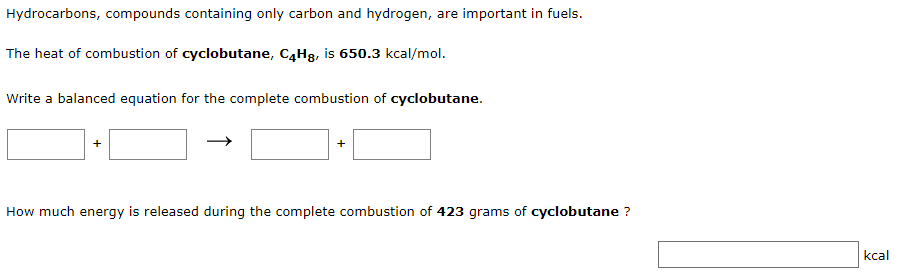 Hydrocarbons, compounds containing only carbon and hydrogen, are important in fuels.
The heat of combustion of cyclobutane, C4H8, is 650.3 kcal/mol.
Write a balanced equation for the complete combustion of cyclobutane.
How much energy is released during the complete combustion of 423 grams of cyclobutane ?
kcal
