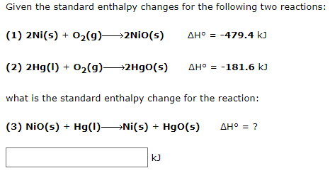 Given the standard enthalpy changes for the following two reactions:
(1) 2Ni(s) + 02(9)2NİO(s)
AH° = -479.4 kJ
(2) 2Hg(1) + 02(g)2H90(s)
AH° = -181.6 k)
what is the standard enthalpy change for the reaction:
(3) Nio(s) + Hg(1)Ni(s) + Hg0(s)
AH° = ?
kJ
