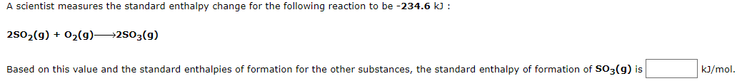 A scientist measures the standard enthalpy change for the following reaction to be -234.6 k) :
2502(g) + 02(g)→2s03(g)
Based on this value and the standard enthalpies of formation for the other substances, the standard enthalpy of formation of so3(g) is
kJ/mol.
