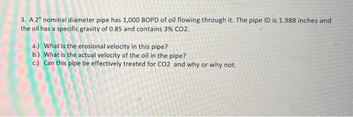3. A 2" nominal diameter pipe has 1,000 BOPD of oil flowing through it. The pipe ID is 1.988 inches and
the oil has a specific gravity of 0.85 and contains 3% CO2.
a.) What is the erosional velocity in this pipe?
b.) What is the actual velocity of the oil in the pipe?
c.) Can this pipe be effectively treated for CO2 and why or why not.
