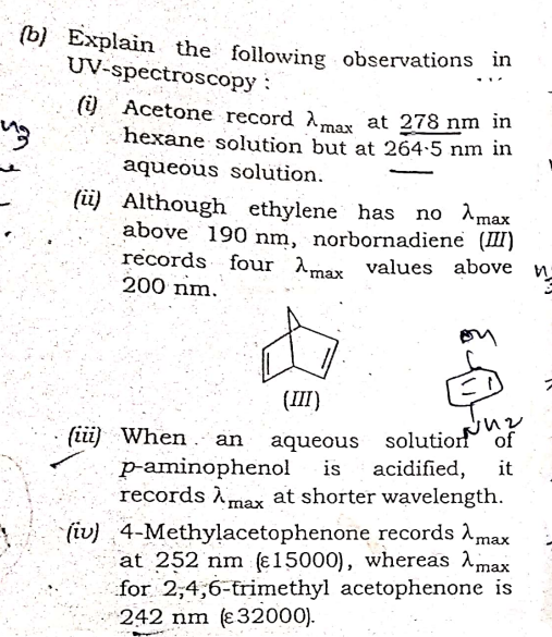 (b) Explain the following observations in
UV-spectroscopy :
(i) Acetone record Amax at 278 nm in
hexane solution but at 264-5 nm in
aqueous solution.
(ü) Although ethylene has no Amax
above 190 nm, norbornadiene (II)
records four Amer values above
200 nm.
max
on
(Ш)
(ii) When . an
p-aminophenol
records Àmax at shorter wavelength.
aqueous solutionf of
acidified,
is
it
ах
4-Methylacetophenone records Amax
at 252 nm (ɛ15000), whereas Amax
for 2,4,6-trimethyl acetophenone is
242 nm (ɛ32000).
(iv)
