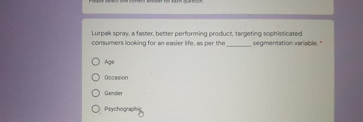 Please select one correct answer for each question.
Lurpak spray, a faster, better performing product, targeting sophisticated
consumers looking for an easier life, as per the
segmentation variable. *
Age
Occasion
Gender
Psychographig
