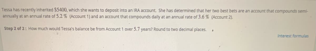 Tessa has recently inherited $5400, which she wants to deposit into an IRA account. She has determined that her two best bets are an account that compounds semi-
annually at an annual rate of 5.2 % (Account 1) and an account that compounds daily at an annual rate of 3.6 % (Account 2).
Step 2 of 2: How much would Tessa's balance be from Account 1 over 5.7 years? Round to two decimal places.
Interest formulas
