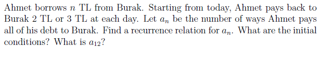 Ahmet borrows n TL from Burak. Starting from today, Ahmet pays back to
Burak 2 TL or 3 TL at each day. Let a, be the number of ways Ahmet pays
all of his debt to Burak. Find a recurrence relation for am. What are the initial
conditions? What is a12?
