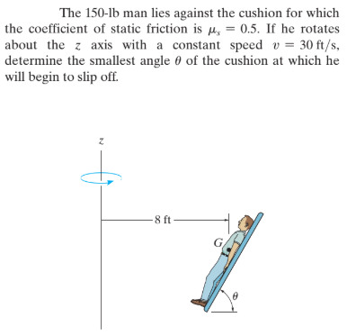 The 150-lb man lies against the cushion for which
the coefficient of static friction is Hiy = 0.5. If he rotates
about the z axis with a constant speed v = 30 ft/s,
determine the smallest angle 0 of the cushion at which he
will begin to slip off.
-8 ft
