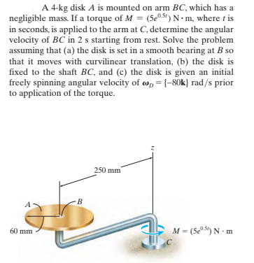 A 4-kg disk A is mounted on arm BC, which has a
negligible mass. If a torque of M = (5e0.51) N• m, where t is
in seconds, is applied to the arm at C, determine the angular
velocity of BC in 2 s starting from rest. Solve the problem
assuming that (a) the disk is set in a smooth bearing at B so
that it moves with curvilinear translation, (b) the disk is
fixed to the shaft BC, and (c) the disk is given an initial
freely spinning angular velocity of w, = {-80k} rad/s prior
to application of the torque.
250 mm
B
60 mm
M = (5e5) N - m
