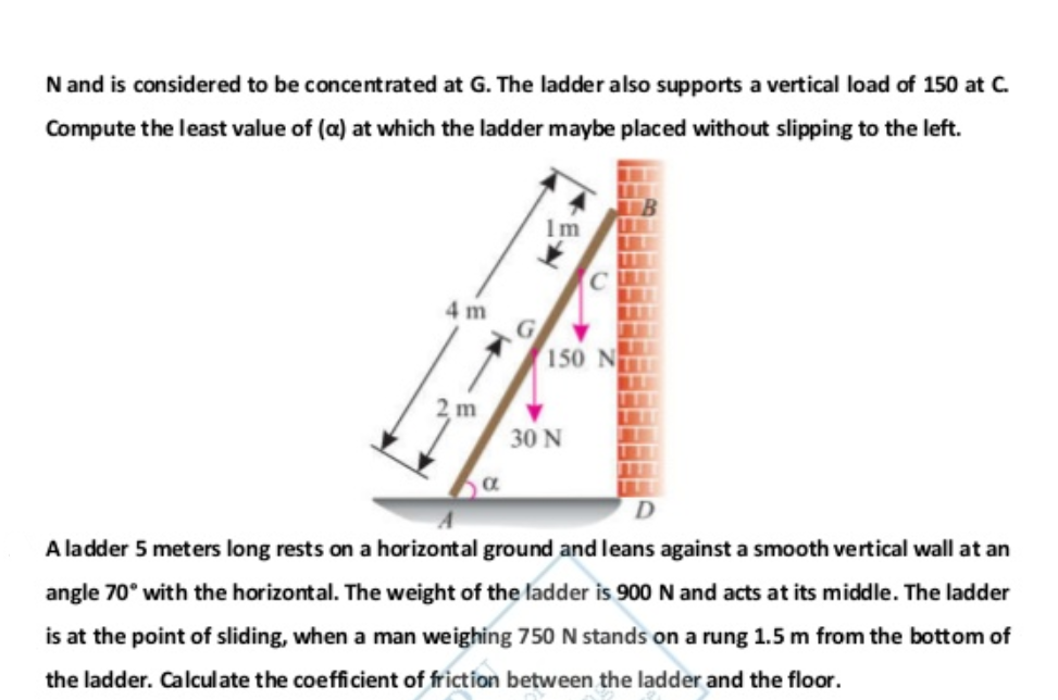 N and is considered to be concentrated at G. The ladder also supports a vertical load of 150 at C.
Compute the least value of (a) at which the ladder maybe placed without slipping to the left.
1m
4 m
G
150 N
30 N
A ladder 5 meters long rests on a horizontal ground and leans against a smooth vertical wall at an
angle 70° with the horizontal. The weight of the ladder is 900 N and acts at its middle. The ladder
is at the point of sliding, when a man weighing 750 N stands on a rung 1.5 m from the bottom of
the ladder. Calculate the coefficient of friction between the ladder and the floor.
