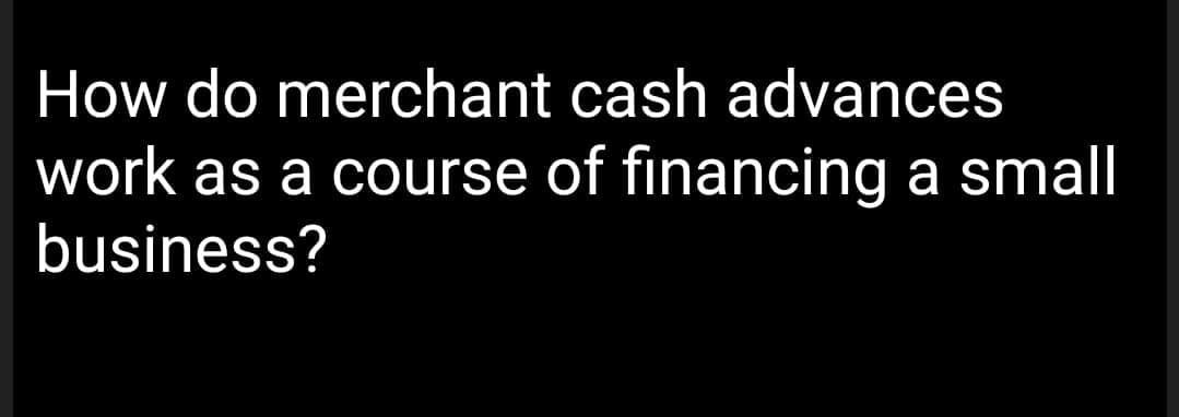 How do merchant cash advances
work as a course of financing a small
business?
