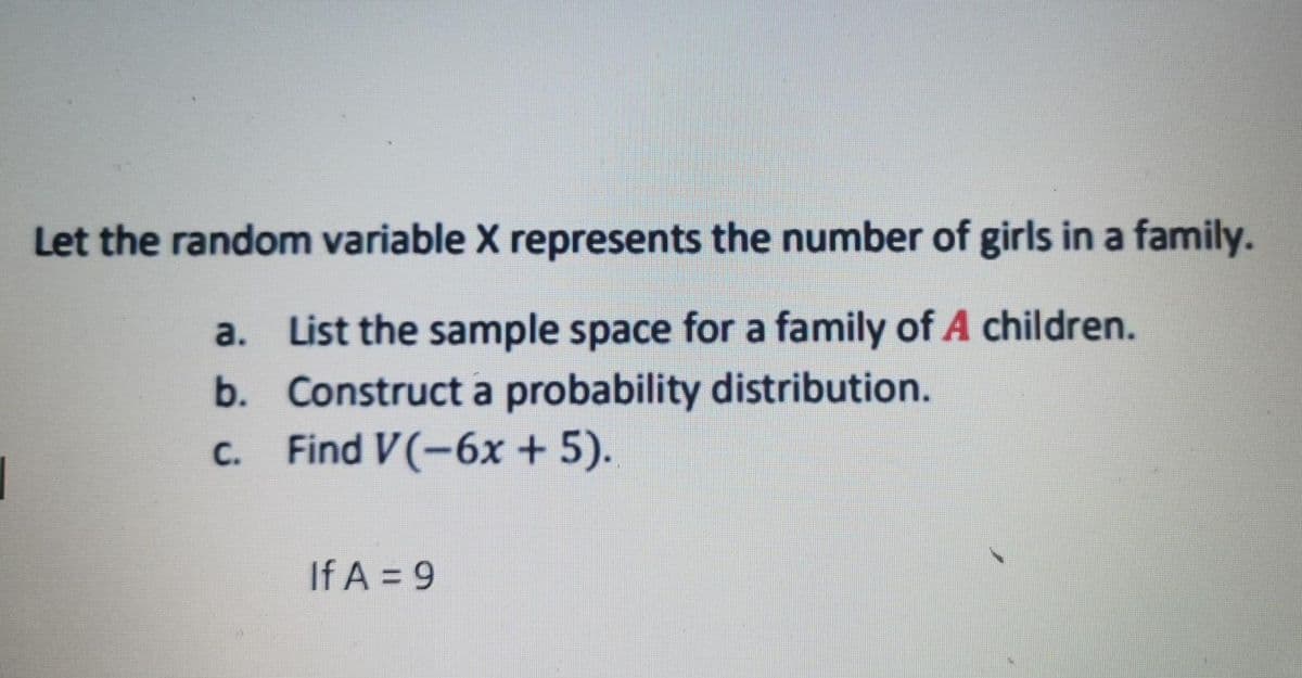 Let the random variable X represents the number of girls in a family.
a. List the sample space for a family of A children.
b. Construct a probability distribution.
Find V(-6x + 5).
C.
If A = 9
