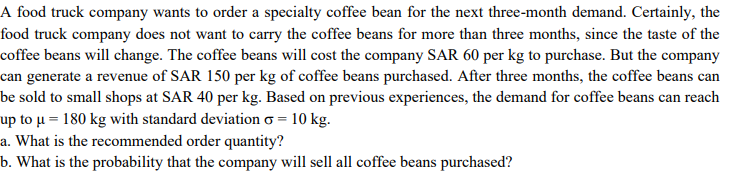 A food truck company wants to order a specialty coffee bean for the next three-month demand. Certainly, the
food truck company does not want to carry the coffee beans for more than three months, since the taste of the
coffee beans will change. The coffee beans will cost the company SAR 60 per kg to purchase. But the company
can generate a revenue of SAR 150 per kg of coffee beans purchased. After three months, the coffee beans can
be sold to small shops at SAR 40 per kg. Based on previous experiences, the demand for coffee beans can reach
up to µ = 180 kg with standard deviation o = 10 kg.
a. What is the recommended order quantity?
b. What is the probability that the company will sell all coffee beans purchased?
