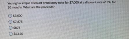 You sign a simple discount promissory note for $7,000 at a discount rate of 5%, for
30 months. What are the proceeds?
O $3,500
O $7,875
$875
$6,125
