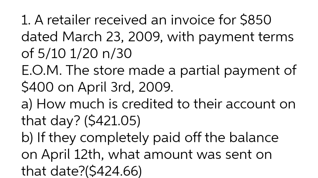 1. A retailer received an invoice for $850
dated March 23, 2009, with payment terms
of 5/10 1/20 n/30
E.O.M. The store made a partial payment of
$400 on April 3rd, 2009.
a) How much is credited to their account on
that day? ($421.05)
b) If they completely paid off the balance
on April 12th, what amount was sent on
that date?($424.66)
