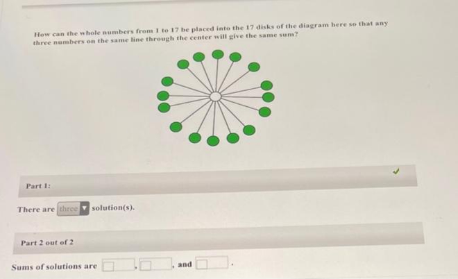 How can the whole numbers from I to 17 be placed into the 17 disks of the diagram here so that any
three numbers on the same line through the center will give the same sum?
Part 1:
There are three
solution(s).
Part 2 out of 2
Sums of solutions are
and
