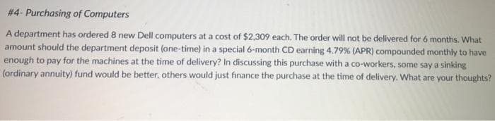 # 4- Purchasing of Computers
A department has ordered 8 new Dell computers at a cost of $2,309 each. The order will not be delivered for 6 months. What
amount should the department deposit (one-time) in a special 6-month CD earning 4.79% (APR) compounded monthly to have
enough to pay for the machines at the time of delivery? In discussing this purchase with a co-workers, some say a sinking
(ordinary annuity) fund would be better, others would just finance the purchase at the time of delivery. What are your thoughts?
