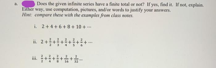 Does the given infinite series have a finite total or not? If yes, find it. If not, explain.
Ether way, use computation, pictures, and/or words to justify your answers.
Hint: compare these with the examples from class notes.
a.
i. 2+4+6+ 8+10 + ..
ii. 2++++++-
+
