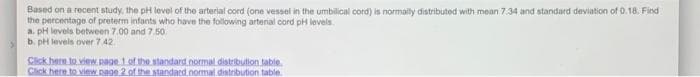 Based on a recent study, the pH level of the arterial cord (one vessel in the umbilical cord) is normaily distributed with mean 7.34 and standard deviation of 0.18. Find
the percentage of preterm infants who have the following arterial cord pH levels.
a. pH levels between 7.00 and 7.50
b. pH levels over 7 42.
Cick here to view. page 1of thestandard normal.distribution.table.
Click here to view paoe 2 of the standard.nomal distribution table
